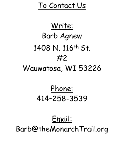 To Contact Us  Write: Barb Agnew 1408 N. 116th St. #2 Wauwatosa, WI 53226  Phone: 414–258-3539  Email: Barb@theMonarchTrail.org